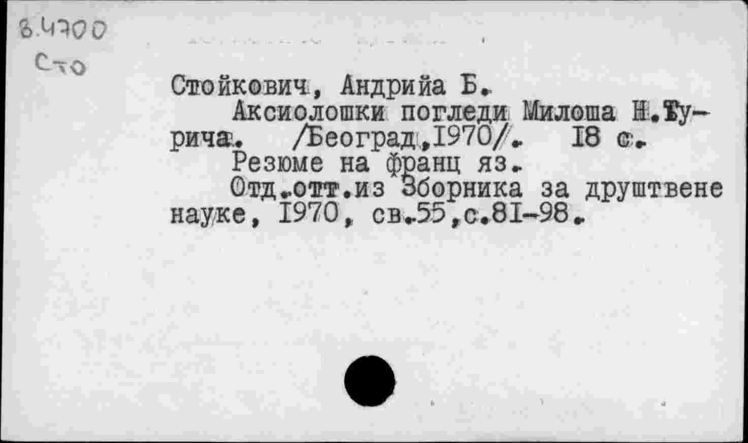 ﻿ЬЛПОС?
С-о
Стойкович, Андрийа Б.
Аксиолошки погледи Милоша К.Турина.	/Београд,1970/,	18 ©,
Резюме на франц яз.
Отд,отт.из Зборника за друштвене науке, 1970, св,55,с.81-98.